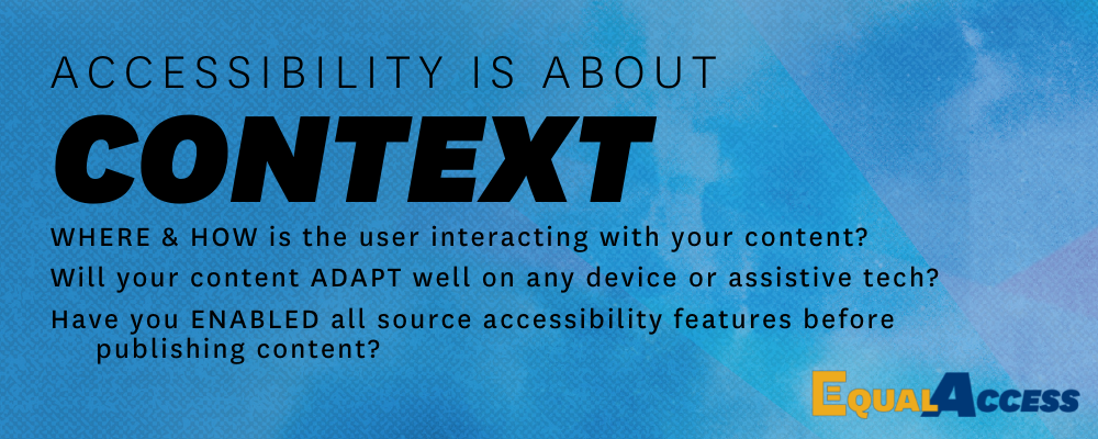 LIght blue banner with the text "Accessibility is about Context: where and how is the user interacting with your content? Will it adapt well on any device or assistive tech? Have you enabled all source accessibiltiy features before publishing?"