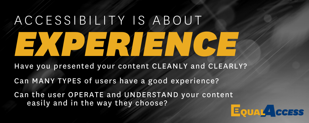 Greyscale banner with the text "Accessibility is about Experience: Have you presented your content Cleanly and Clearly? Can Many Types of Users have a Good Experience? Can the user Operate and Understand your content easily and in the way they choose?